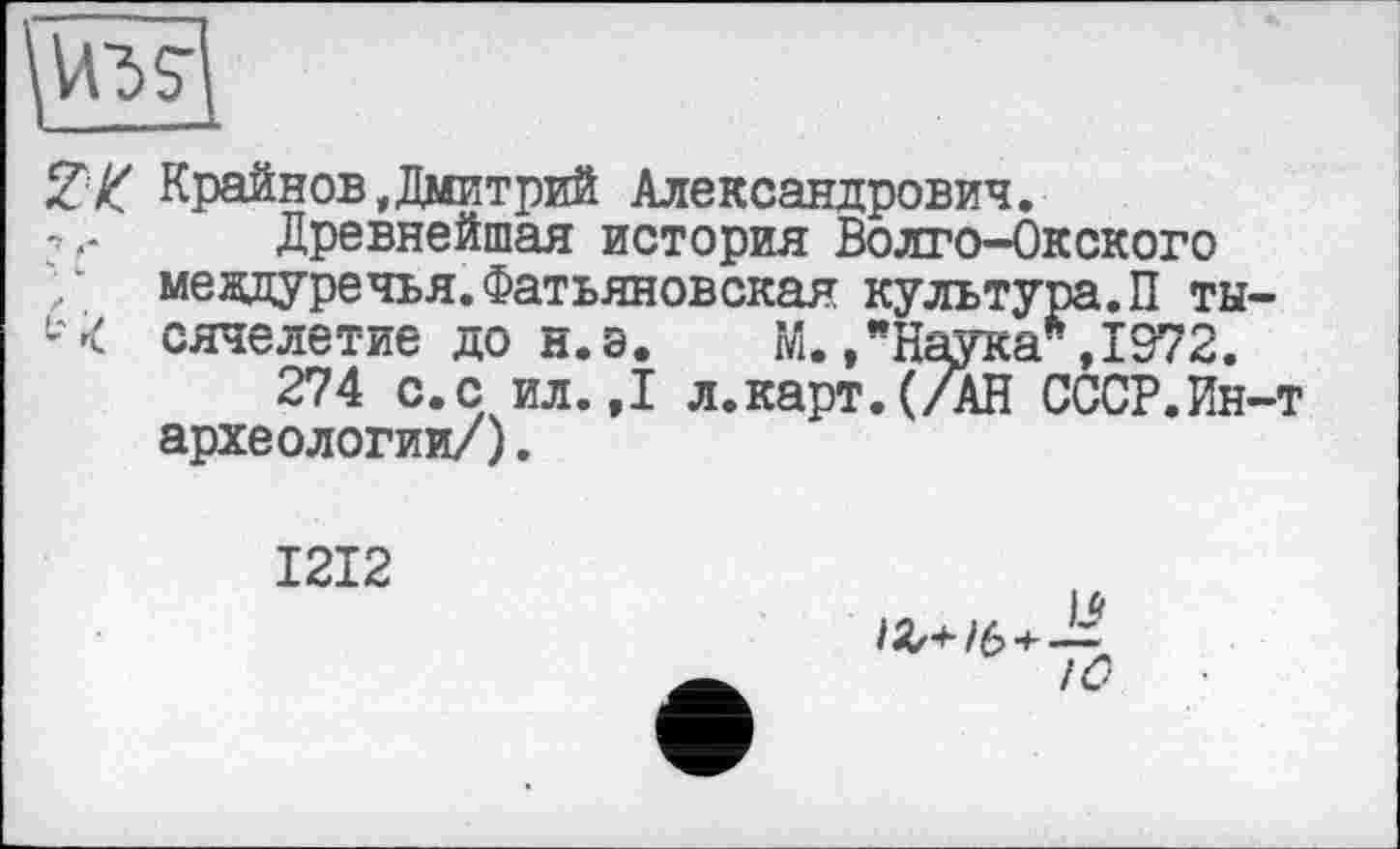 ﻿ZK Крайнов,Дмитрий Александрович.
Древнейшая история Волго-Окского / междуречья. Фатьяновская культура.П ты-L'< сячелетие до н.э. М.,"Наука*,1972.
274 с.с ил.,1 л.карт.(/АН СССР.Ин-т археологии/).
1212
